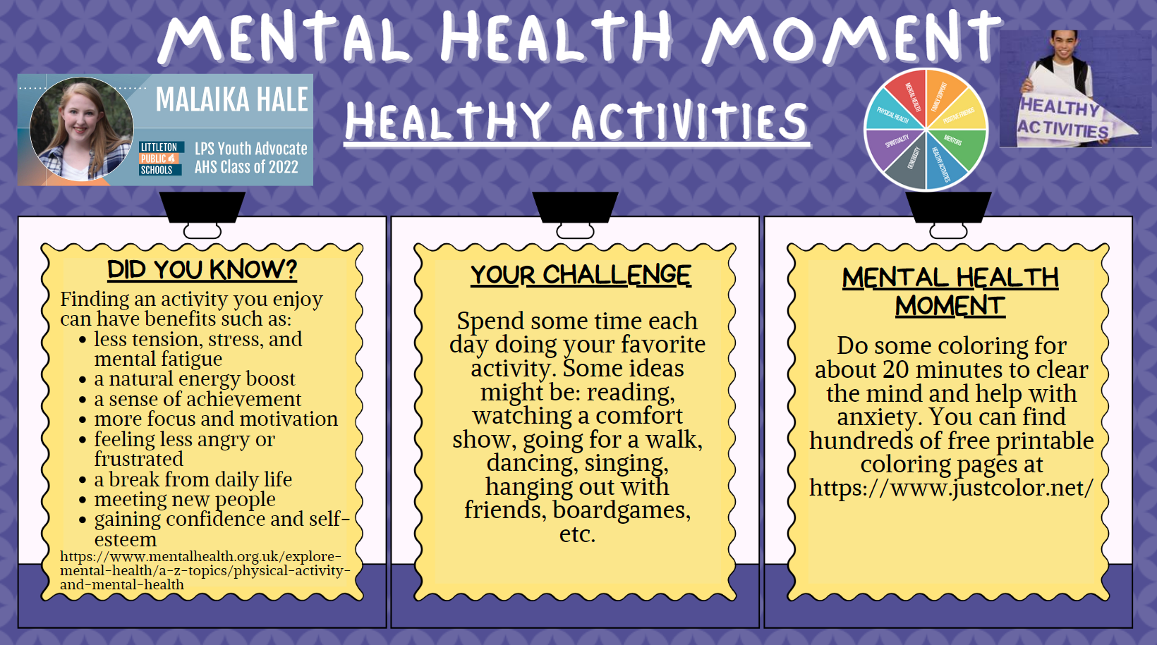  Mental Health Moment: HEALTHY ACTIVITIES Malaika Hale, LPS Youth Advocate, AHS Class of 2022    Did you know? Finding an activity you enjoy can have benefits such as:    less tension, stress , and mental fatigue a natural energy boost a sense of achievement more focus and motivation feeling less angry or frustrated a break from daily life meeting new people gaining confidence and self-esteem   https://tinyurl.com/mhm10healthyactivities    Your Challenge  Spend some time each day doing your favorite activity. Some ideas might be: reading, watching a comfort show, going for a walk, dancing singing, hanging out with friends, boardgames, etc.     Mental Health Moment Do some coloring for about 20 minutes to clear the mind and help with anxiety. You can find hundreds of free printable  coloring pages at https://www.justcolor.net/. 