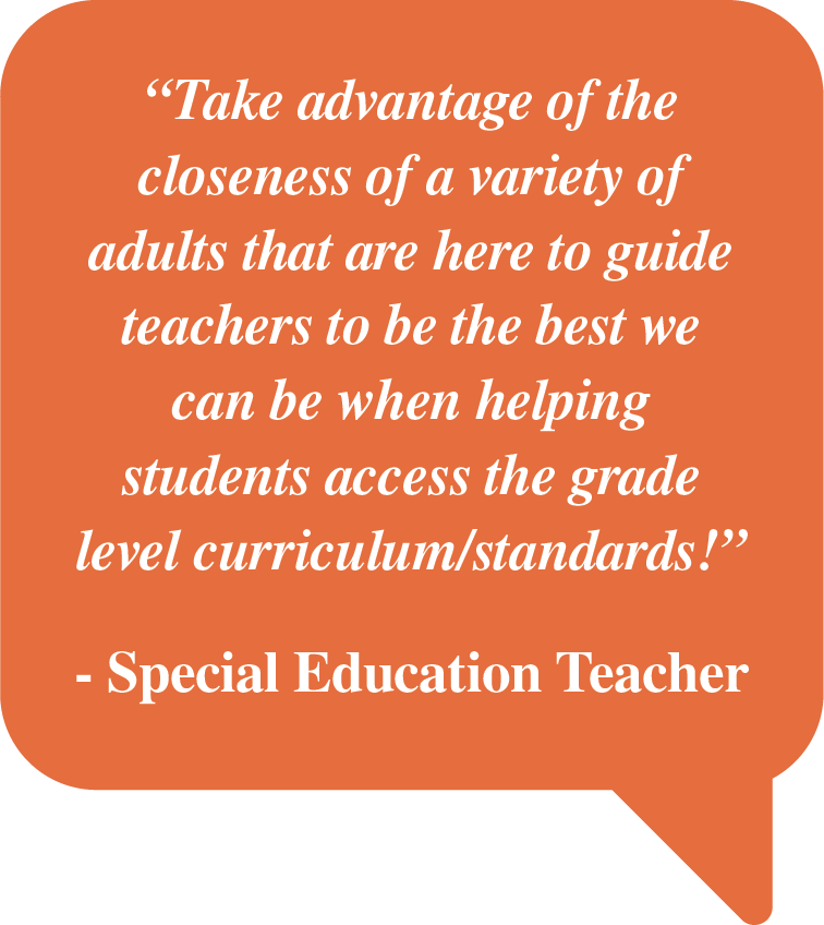 Pull Quote: "Take advantage of the closeness of a variety of adults that are here to guide teachers to be the best we can be when helping students access the grade level curriculum/standards! - Special Education Teacher"