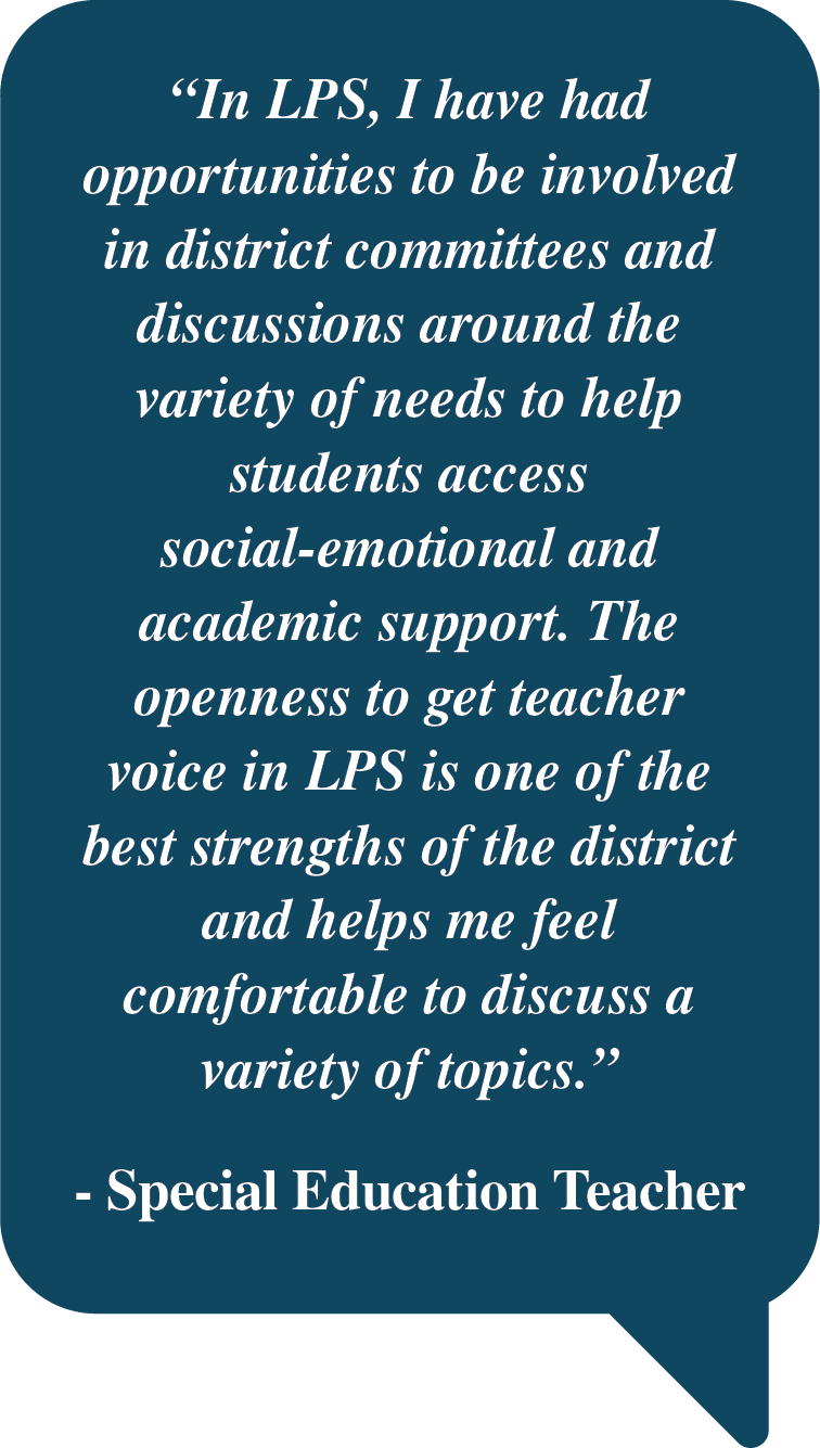 Pull Quote: "In LPS, I have had opportunities to be involved in district committees and discussions around the variety of needs to help students access social-emotional and academic support. The openness to get teacher voice in LPS is one of the best strengths of the district and helps me feel comfortable to discuss a variety of topics. - Special Education Teacher"