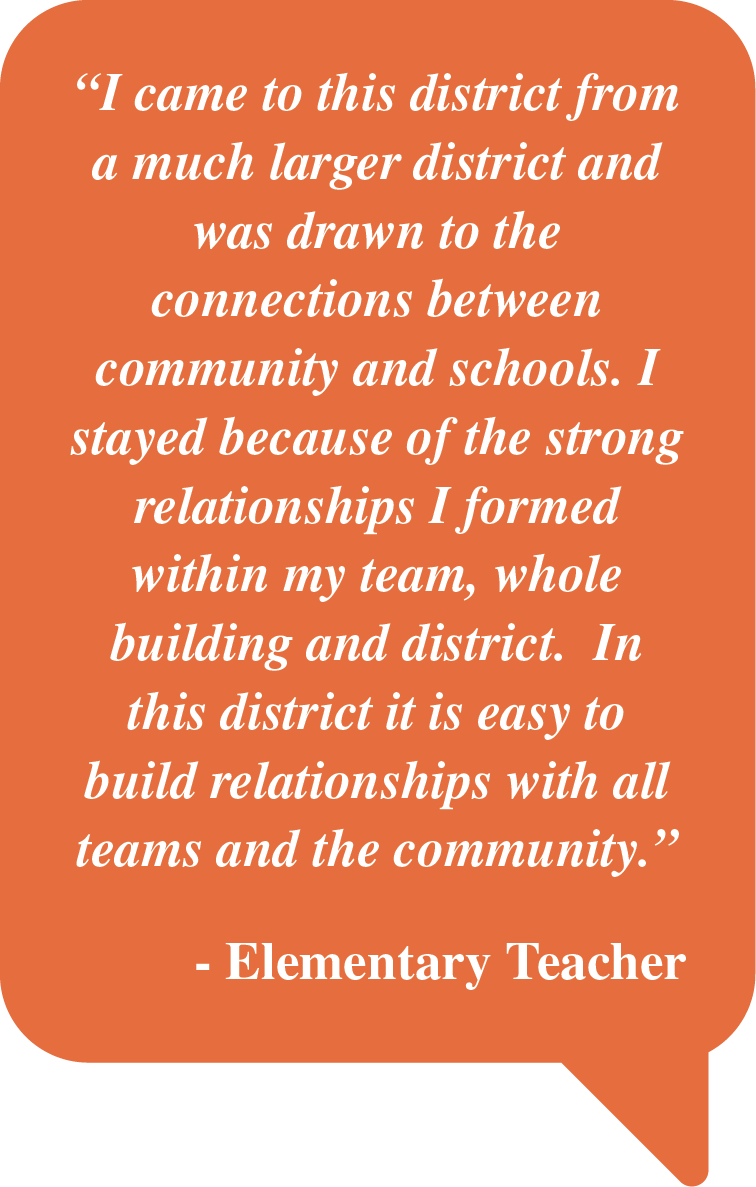 Pull Quote: "I came to this district from a much larger district and was drawn to the connections between community and schools.  I stayed because of the strong relationships I formed within my team, whole building and district.  In this district it is easy to build relationships with all teams and the community.  - Elementary Teacher"