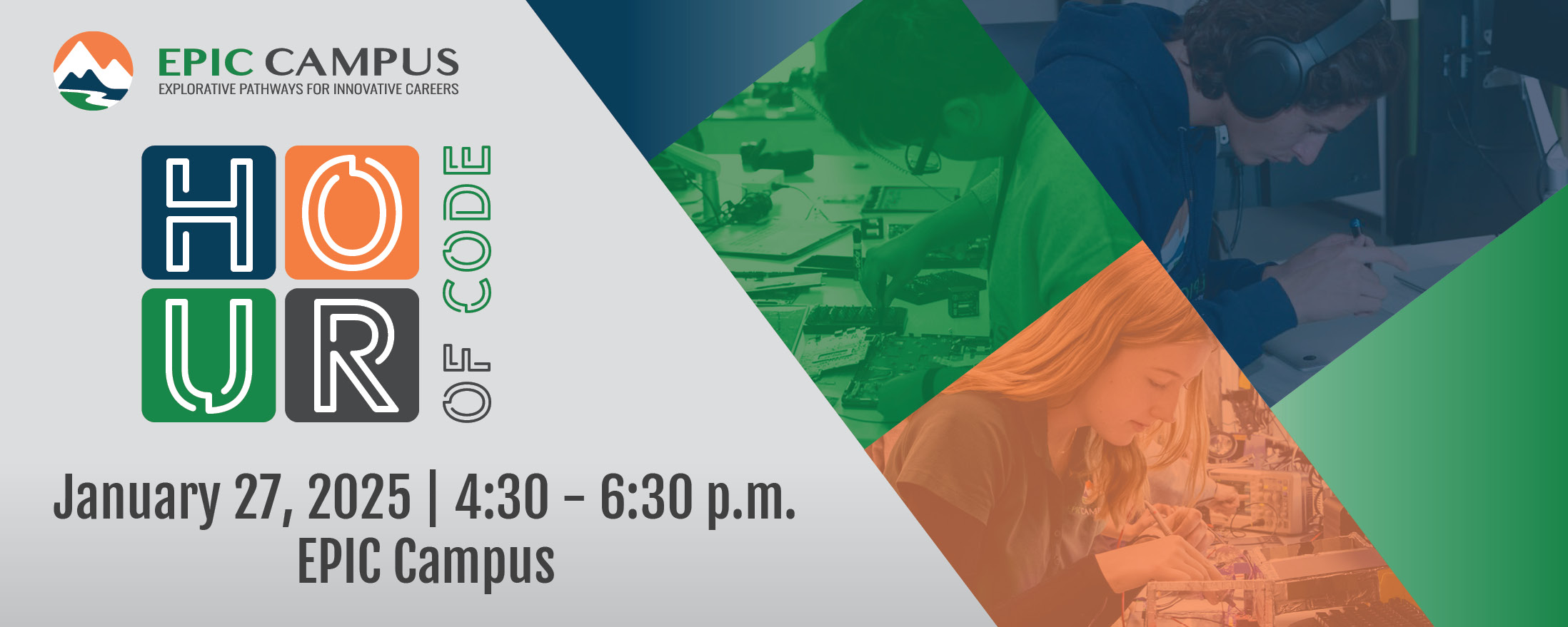 The image shows a promotional flyer for an event titled "Hour of Code" hosted by EPIC Campus. The top left corner features the EPIC Campus logo with the text "EPIC CAMPUS" followed by the tagline "Explorative Pathways for Innovative Careers." Below, "HOUR" is stylized with each letter inside a colored box (blue, green, orange, and dark green). To the right, "OF CODE" is written vertically in white with a green outline.  The background incorporates a diagonal split design. The right side features photos of students engaged in activities like working on electronics or writing notes, shaded in blue, green, and orange filters. At the bottom, text provides event details: "January 27, 2025 | 4:30 – 6:30 p.m. EPIC Campus." The flyer combines modern and vibrant visuals to emphasize innovation and engagement.