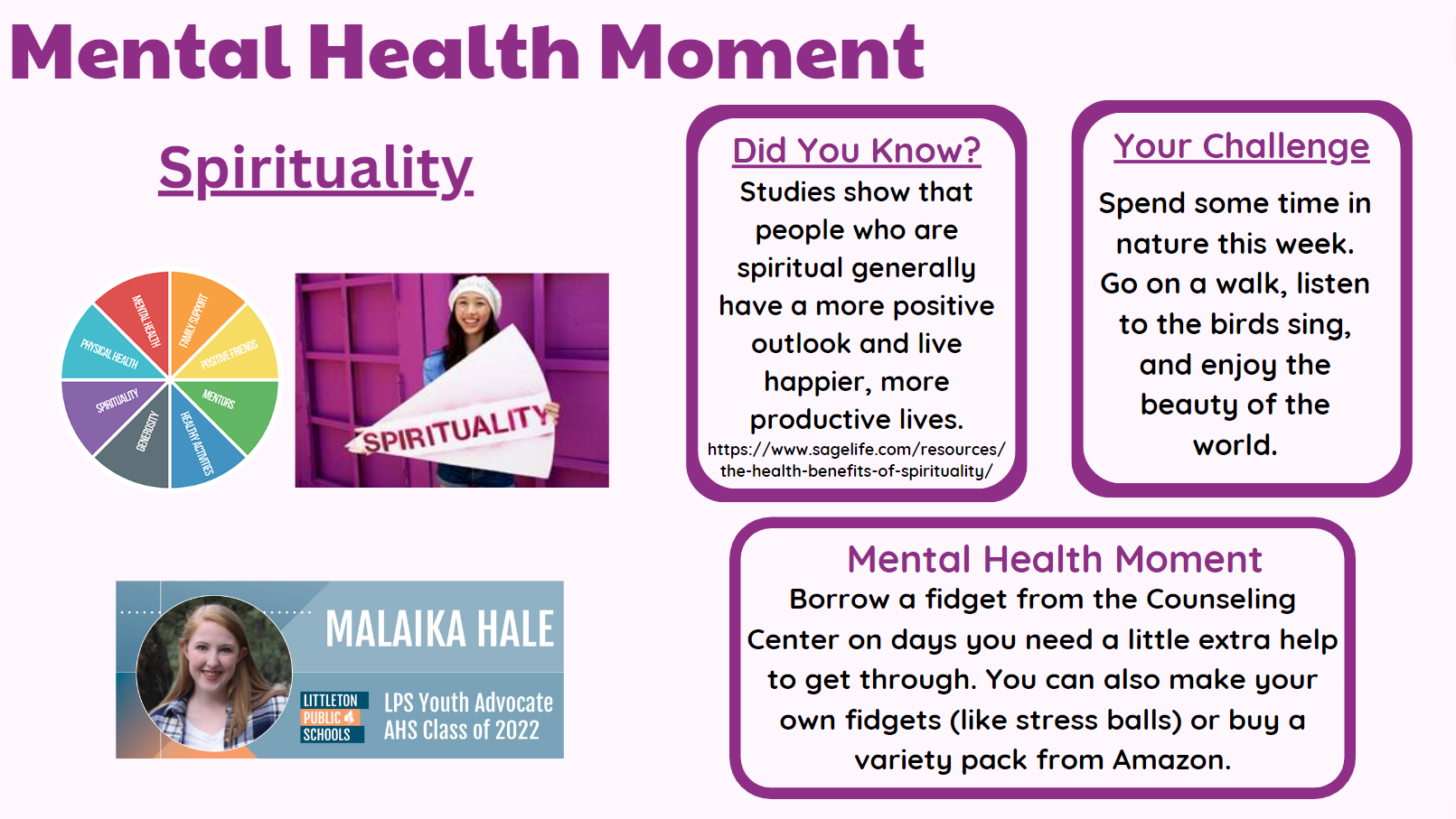 Mental Health Moment: SPIRITUALITY Malaika Hale, LPS Youth Advocate, AHS Class of 2022  Did you know? Studies show that people who are spiritual generally have a more positive outlook and live happier, more productive lives. https://www.sagelife.ocm/resources/the-health-benefits-of-spirituality/  Your Challenge Spend some time in nature this week. Go on a walk, listen to the birds sing, and enjoy the beauty of the world.  Mental Health Moment Borrow a fidget from the Counsling Center on days you need a little extra help to get through. You can also make your own fidgets (like stress balls) or buy a variety pack from Amazon.