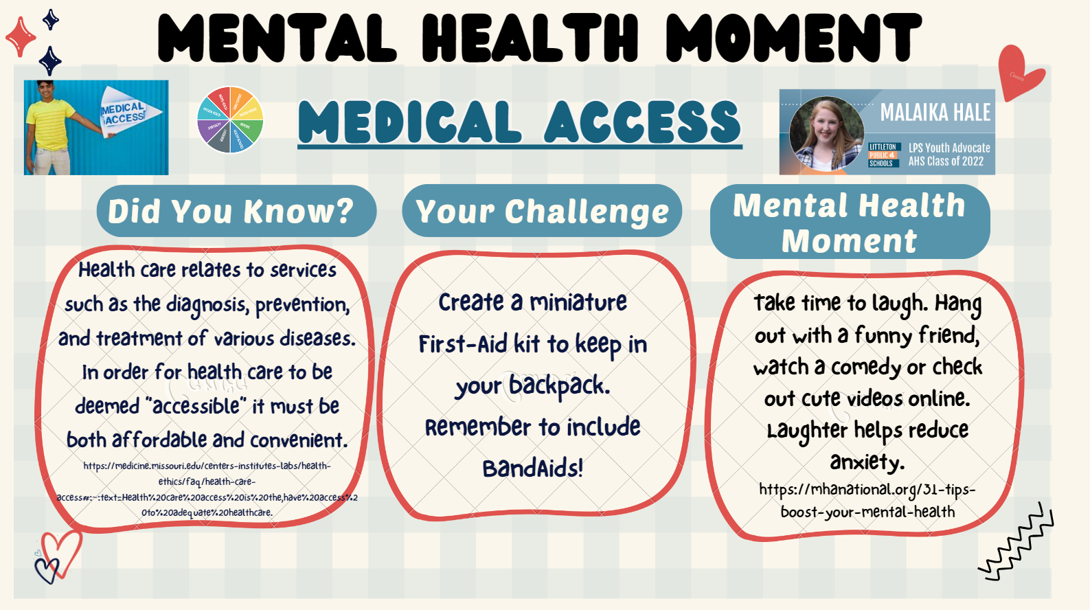 Mental Health Moment: MEDICAL ACCESS Malaika Hale, LPS Youth Advocate, AHS Class of 2022  Did you know? Health care relates to services such as the diagnosis, prevention, and treatment of various diseases. In order for health care to be deemed "accessible" it must be both affordable and convenient. https://tinyurl.com/accessiblehealthcare  Your Challenge Create a miniature First-Aid kit to keep in your backpack. Remember to include BandAids! https://tinyurl.com/boostmhtips  Mental Health Moment Take time to laugh. Hang out with a funny friend, watch a comedy or check out cute videos online. Laughter helps reduce anxiety. 